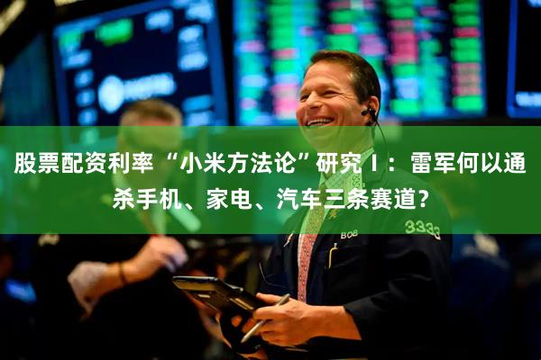 股票配资利率 “小米方法论”研究Ⅰ：雷军何以通杀手机、家电、汽车三条赛道？