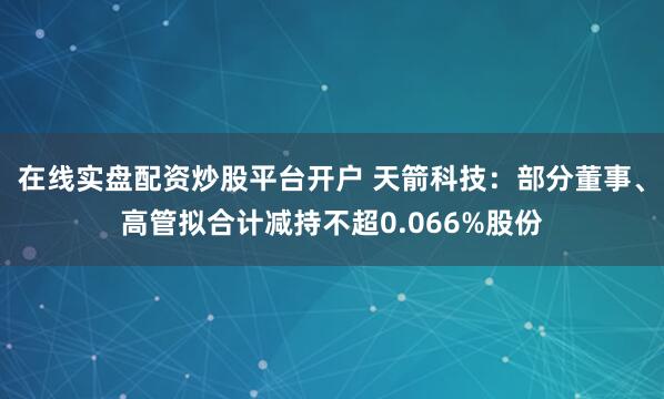 在线实盘配资炒股平台开户 天箭科技：部分董事、高管拟合计减持不超0.066%股份