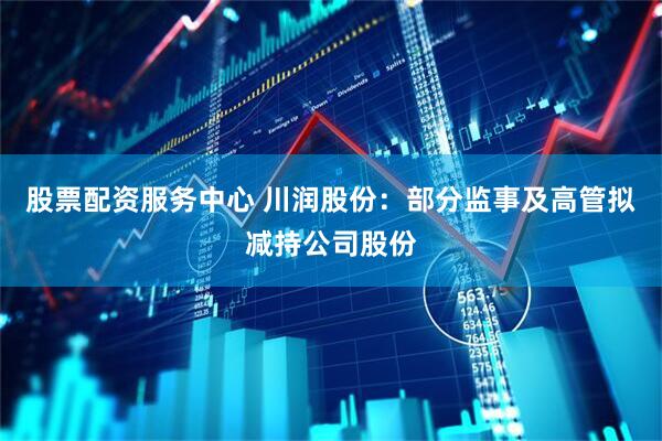 股票配资服务中心 川润股份：部分监事及高管拟减持公司股份