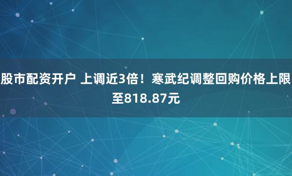 股市配资开户 上调近3倍！寒武纪调整回购价格上限至818.87元