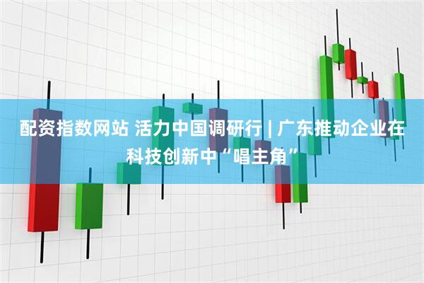 配资指数网站 活力中国调研行 | 广东推动企业在科技创新中“唱主角”