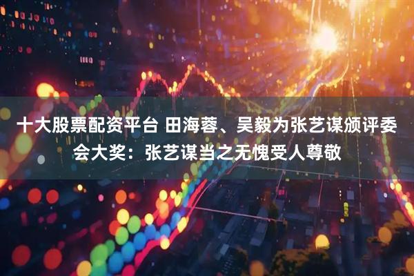 十大股票配资平台 田海蓉、吴毅为张艺谋颁评委会大奖：张艺谋当之无愧受人尊敬