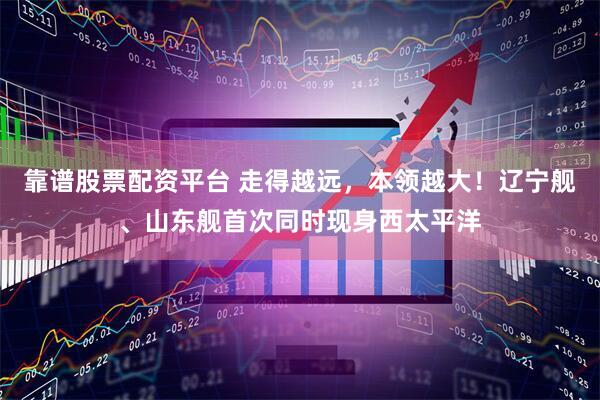 靠谱股票配资平台 走得越远，本领越大！辽宁舰、山东舰首次同时现身西太平洋