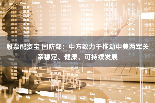 股票配资宝 国防部：中方致力于推动中美两军关系稳定、健康、可持续发展
