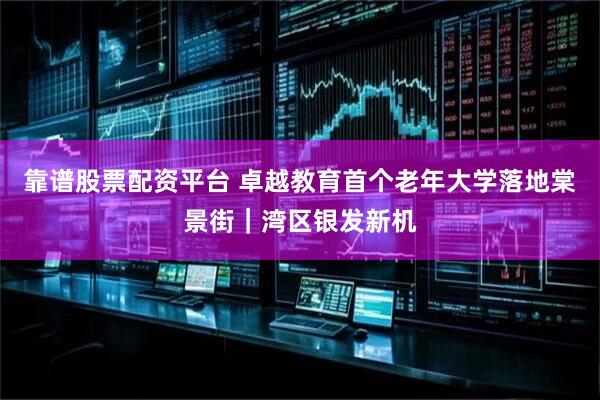 靠谱股票配资平台 卓越教育首个老年大学落地棠景街｜湾区银发新机