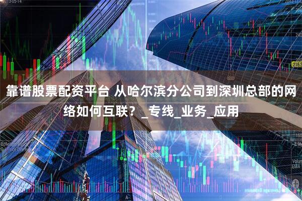 靠谱股票配资平台 从哈尔滨分公司到深圳总部的网络如何互联？_专线_业务_应用