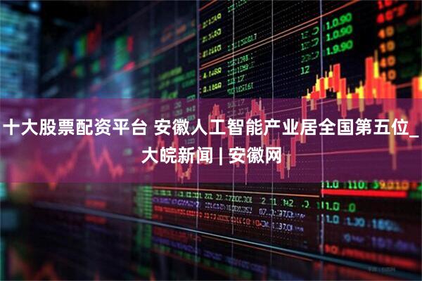 十大股票配资平台 安徽人工智能产业居全国第五位_大皖新闻 | 安徽网