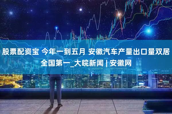股票配资宝 今年一到五月 安徽汽车产量出口量双居全国第一_大皖新闻 | 安徽网