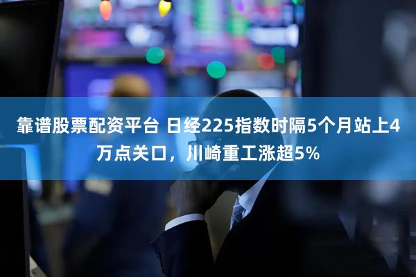 靠谱股票配资平台 日经225指数时隔5个月站上4万点关口，川崎重工涨超5%