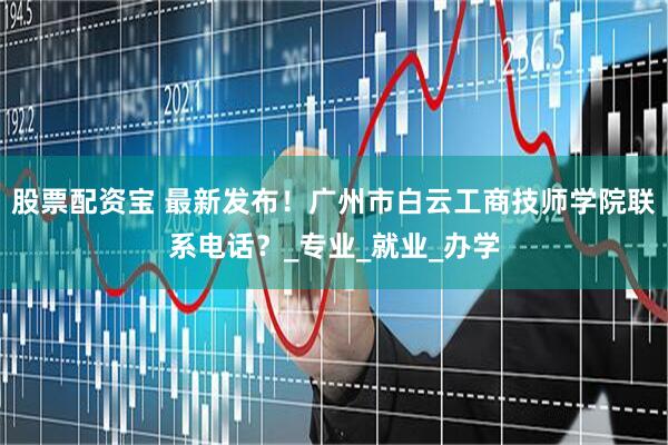 股票配资宝 最新发布！广州市白云工商技师学院联系电话？_专业_就业_办学