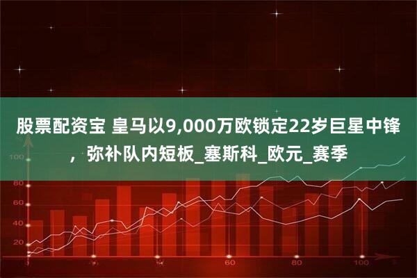 股票配资宝 皇马以9,000万欧锁定22岁巨星中锋，弥补队内短板_塞斯科_欧元_赛季