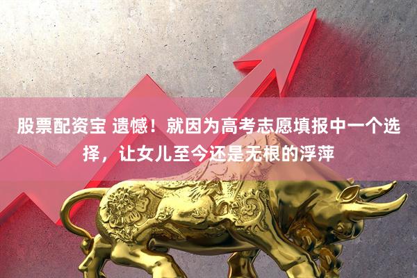 股票配资宝 遗憾！就因为高考志愿填报中一个选择，让女儿至今还是无根的浮萍