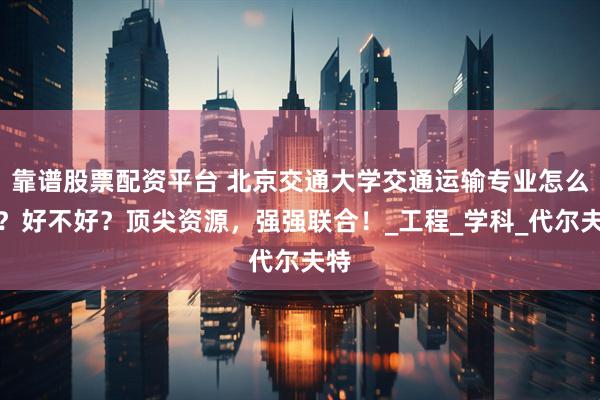 靠谱股票配资平台 北京交通大学交通运输专业怎么样？好不好？顶尖资源，强强联合！_工程_学科_代尔夫特