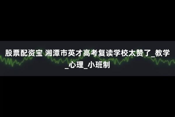 股票配资宝 湘潭市英才高考复读学校太赞了_教学_心理_小班制