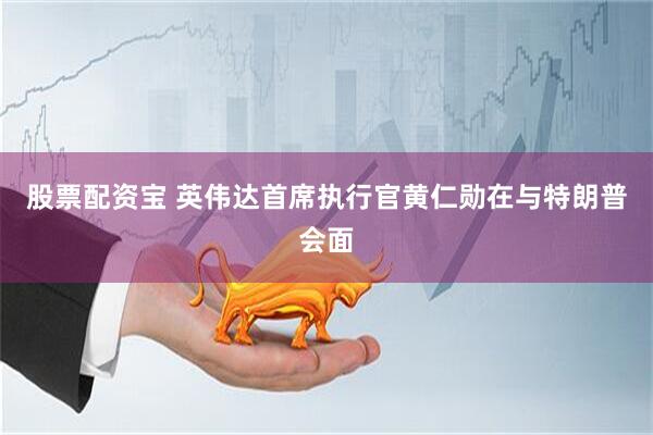 股票配资宝 英伟达首席执行官黄仁勋在与特朗普会面