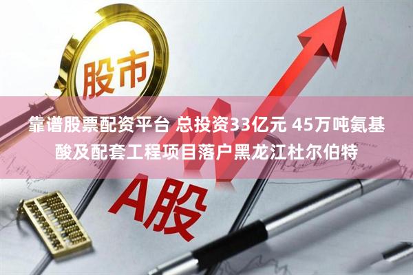 靠谱股票配资平台 总投资33亿元 45万吨氨基酸及配套工程项目落户黑龙江杜尔伯特