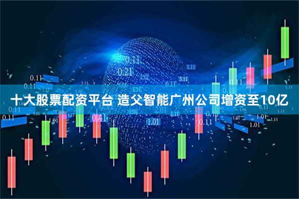 十大股票配资平台 造父智能广州公司增资至10亿