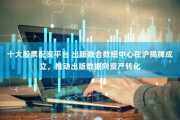 十大股票配资平台 出版融合数纽中心在沪揭牌成立，推动出版数据向资产转化