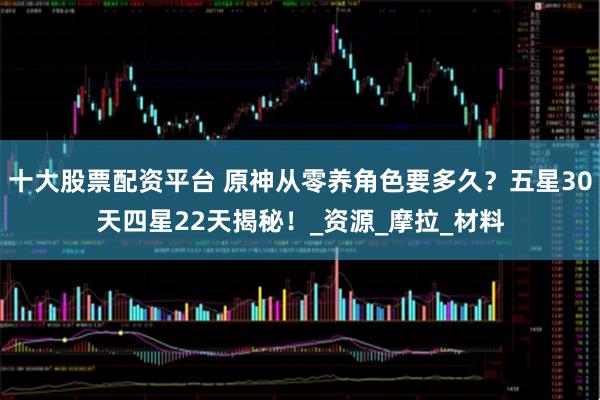 十大股票配资平台 原神从零养角色要多久？五星30天四星22天揭秘！_资源_摩拉_材料