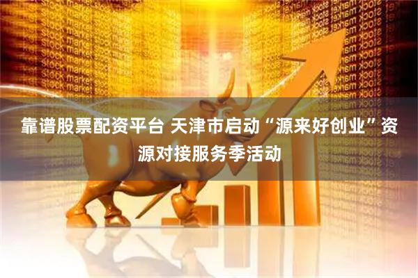 靠谱股票配资平台 天津市启动“源来好创业”资源对接服务季活动