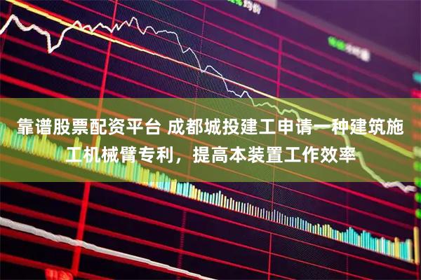 靠谱股票配资平台 成都城投建工申请一种建筑施工机械臂专利，提高本装置工作效率