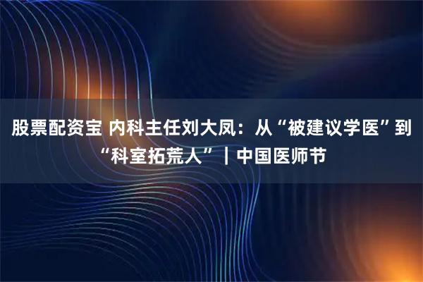 股票配资宝 内科主任刘大凤：从“被建议学医”到“科室拓荒人”｜中国医师节