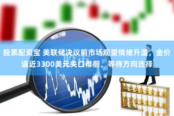 股票配资宝 美联储决议前市场观望情绪升温，金价逼近3300美元关口徘徊，等待方向选择