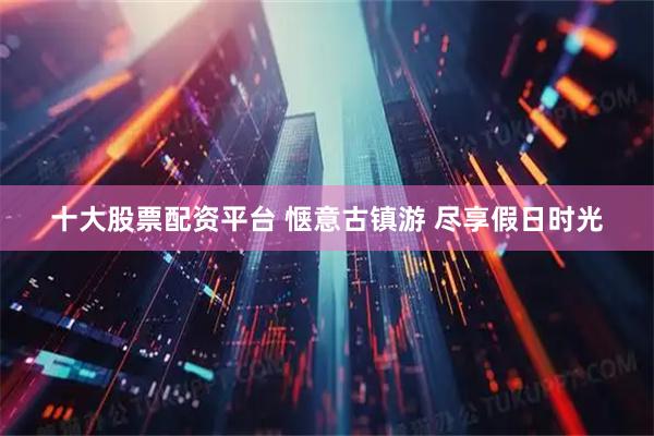 十大股票配资平台 惬意古镇游 尽享假日时光