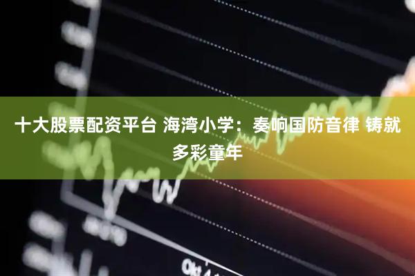 十大股票配资平台 海湾小学：奏响国防音律 铸就多彩童年