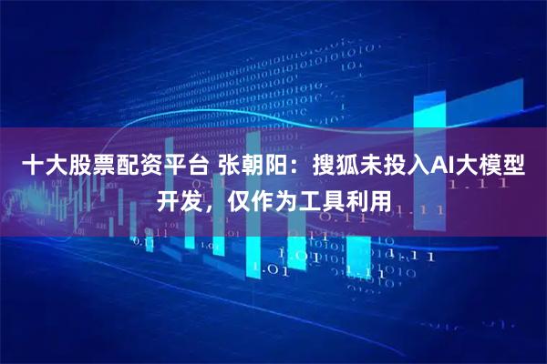 十大股票配资平台 张朝阳：搜狐未投入AI大模型开发，仅作为工具利用