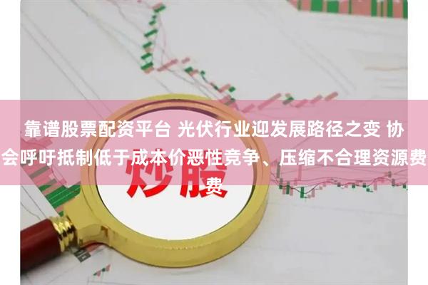 靠谱股票配资平台 光伏行业迎发展路径之变 协会呼吁抵制低于成本价恶性竞争、压缩不合理资源费