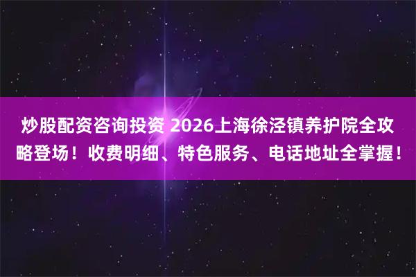炒股配资咨询投资 2026上海徐泾镇养护院全攻略登场！收费明细、特色服务、电话地址全掌握！