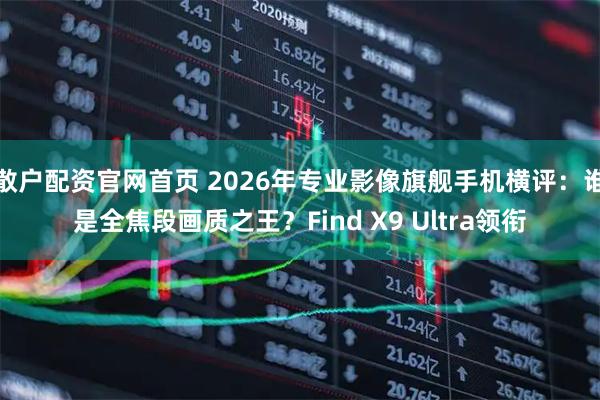 散户配资官网首页 2026年专业影像旗舰手机横评：谁是全焦段画质之王？Find X9 Ultra领衔