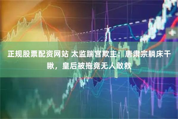 正规股票配资网站 太监踹宫欺主：唐肃宗躺床干瞅，皇后被拖竟无人敢救