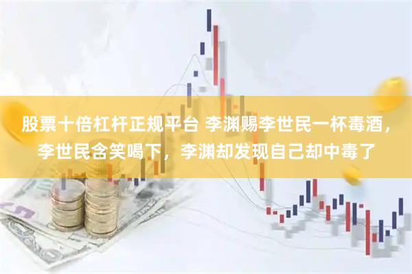 股票十倍杠杆正规平台 李渊赐李世民一杯毒酒，李世民含笑喝下，李渊却发现自己却中毒了