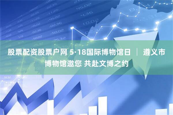 股票配资股票户网 5·18国际博物馆日 │ 遵义市博物馆邀您 共赴文博之约