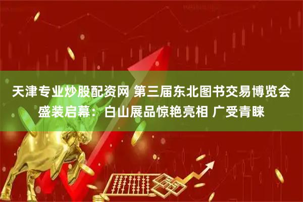天津专业炒股配资网 第三届东北图书交易博览会盛装启幕：白山展品惊艳亮相 广受青睐