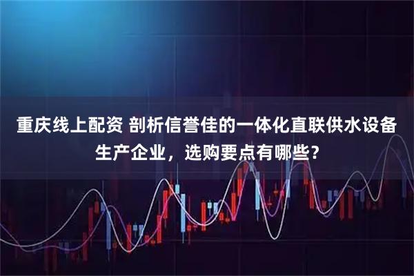 重庆线上配资 剖析信誉佳的一体化直联供水设备生产企业，选购要点有哪些？