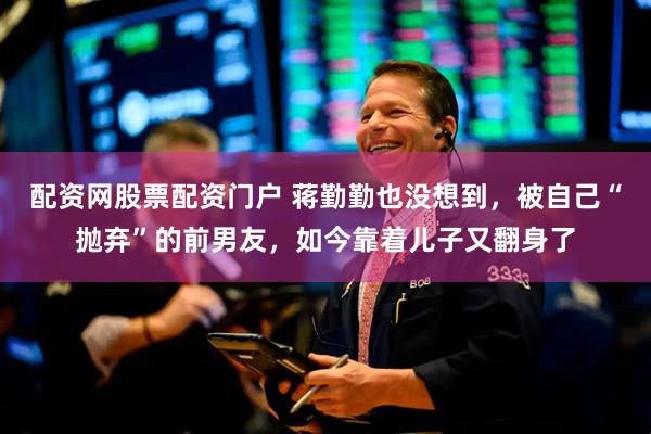 配资网股票配资门户 蒋勤勤也没想到，被自己“抛弃”的前男友，如今靠着儿子又翻身了